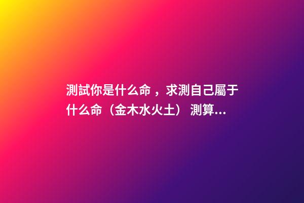 測試你是什么命，求測自己屬于什么命（金木水火土） 測算自己什么命格，如何算自己是什么命
